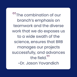 “The combination of our branch’s emphasis on teamwork and the diverse work that we do exposes us to a wide swath of the science, ensures that BRB manages our projects successfully, and advances the field.“ Dr. Jason Yovandich
