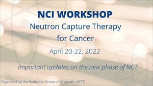 NCI Workshop: Neutron Capture Therapy for Cancer, April 20-22, 2022. Important updates on the new phase of NCT