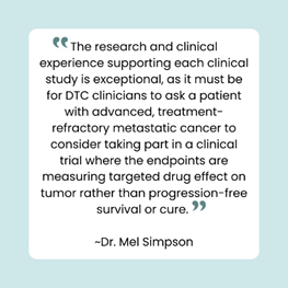 “The research and clinical experience supporting each clinical study is exceptional, as it must be for DTC clinicians to ask a patient with advanced, treatment-refactory metastatic cancer to consider taking part in a clinical trial where the endpoints are measuring targeted drug effect on tumor rather than progression-free survival or cure.” — Dr. Mel Simpson