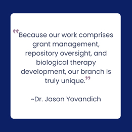 “Because our work comprises grant management, repository oversight, and biological therapy development, our branch is truly  unique.” Dr. Jason Yovandich