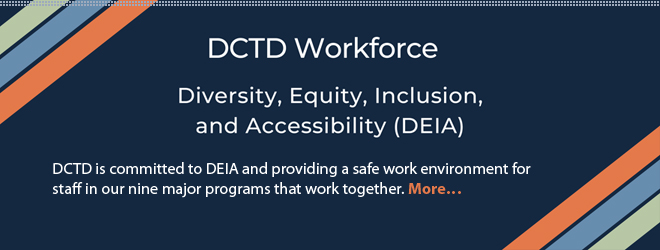 DCTD Workforce: Diversity, Equity, Inclusion, and Accessibility (DEIA). DCTD is committed to Diversity, Equity, Inclusion, and Accessibility (DEIA) and providing a safe work environment for staff in our nine major programs that work together. More...